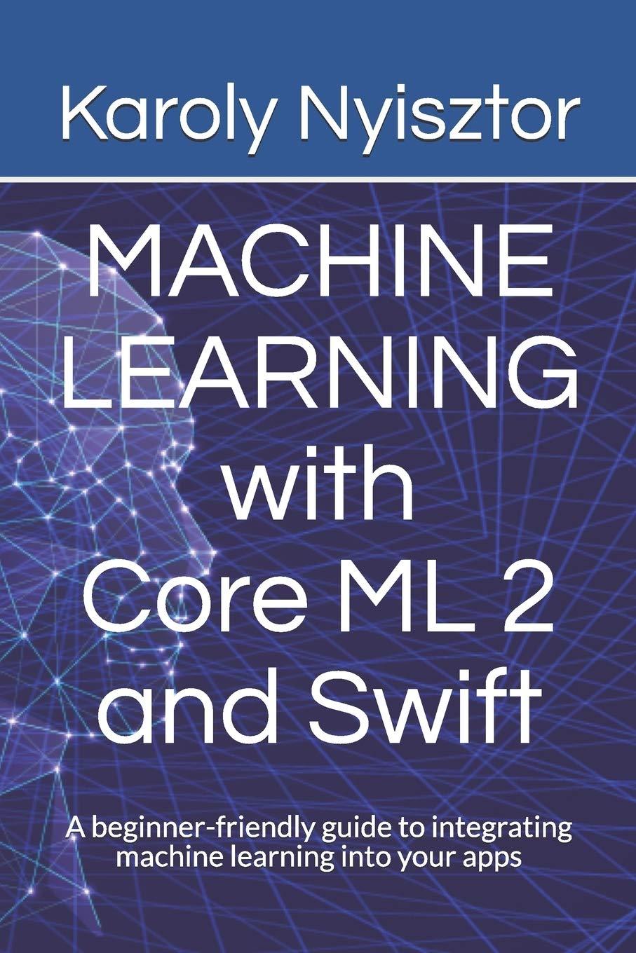 Machine Learning With Core ML 2 And Swift A Beginner Friendly Guide To Integrating Machine Learning Into Your Apps
