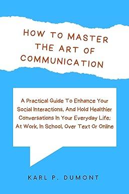 how to master the art of communication a practical guide to enhance your social interactions and hold
