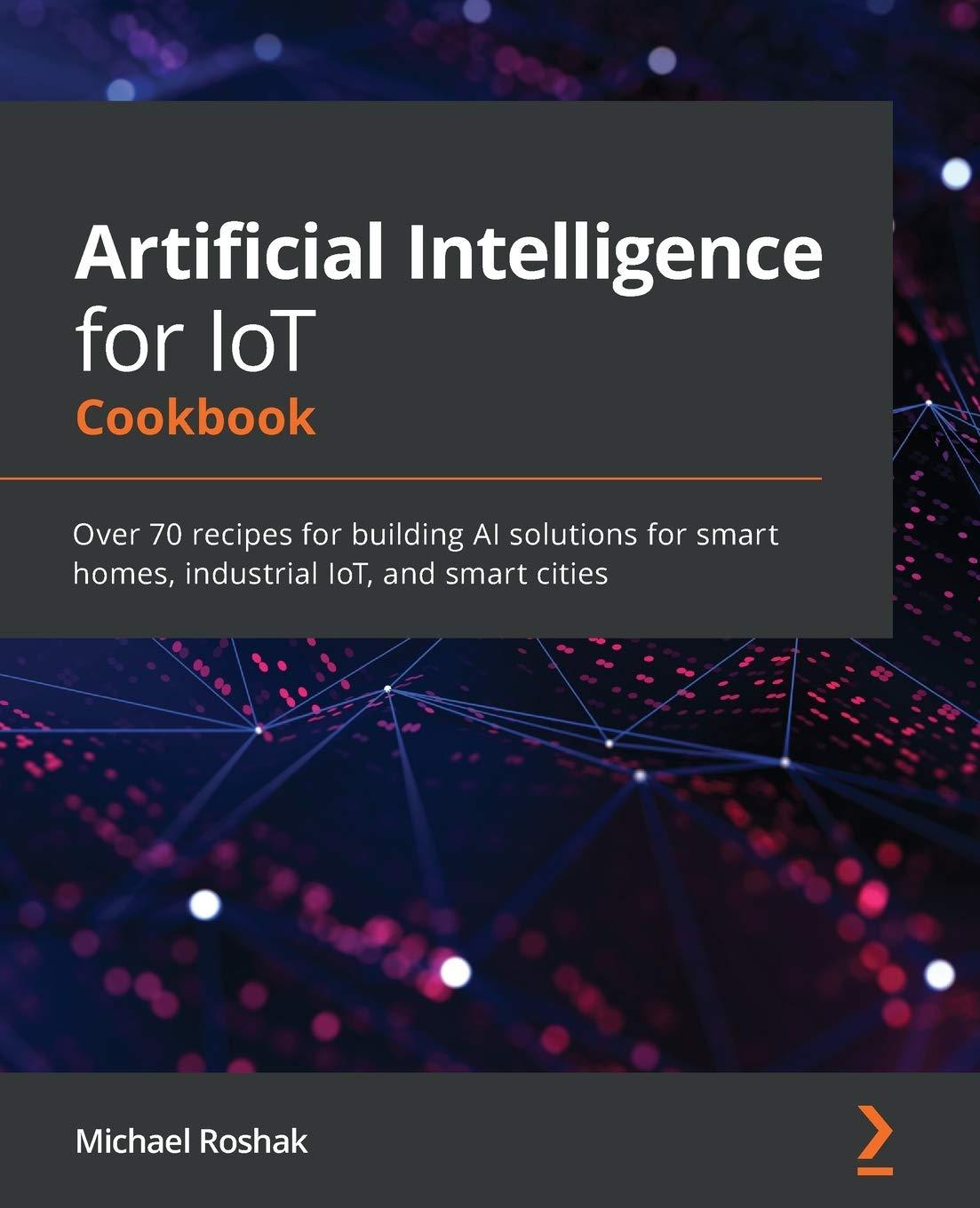Artificial Intelligence For IoT Cookbook Over 70 Recipes For Building AI Solutions For Smart Homes  Industrial IoT  And Smart Cities