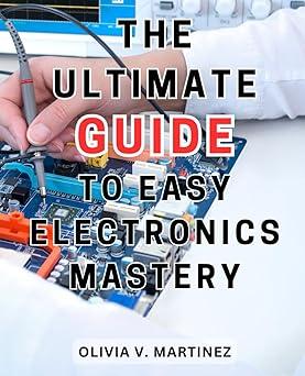 the ultimate guide to easy electronics mastery 1st edition olivia v. martinez b0ckb5kwvj, 979-8863024356