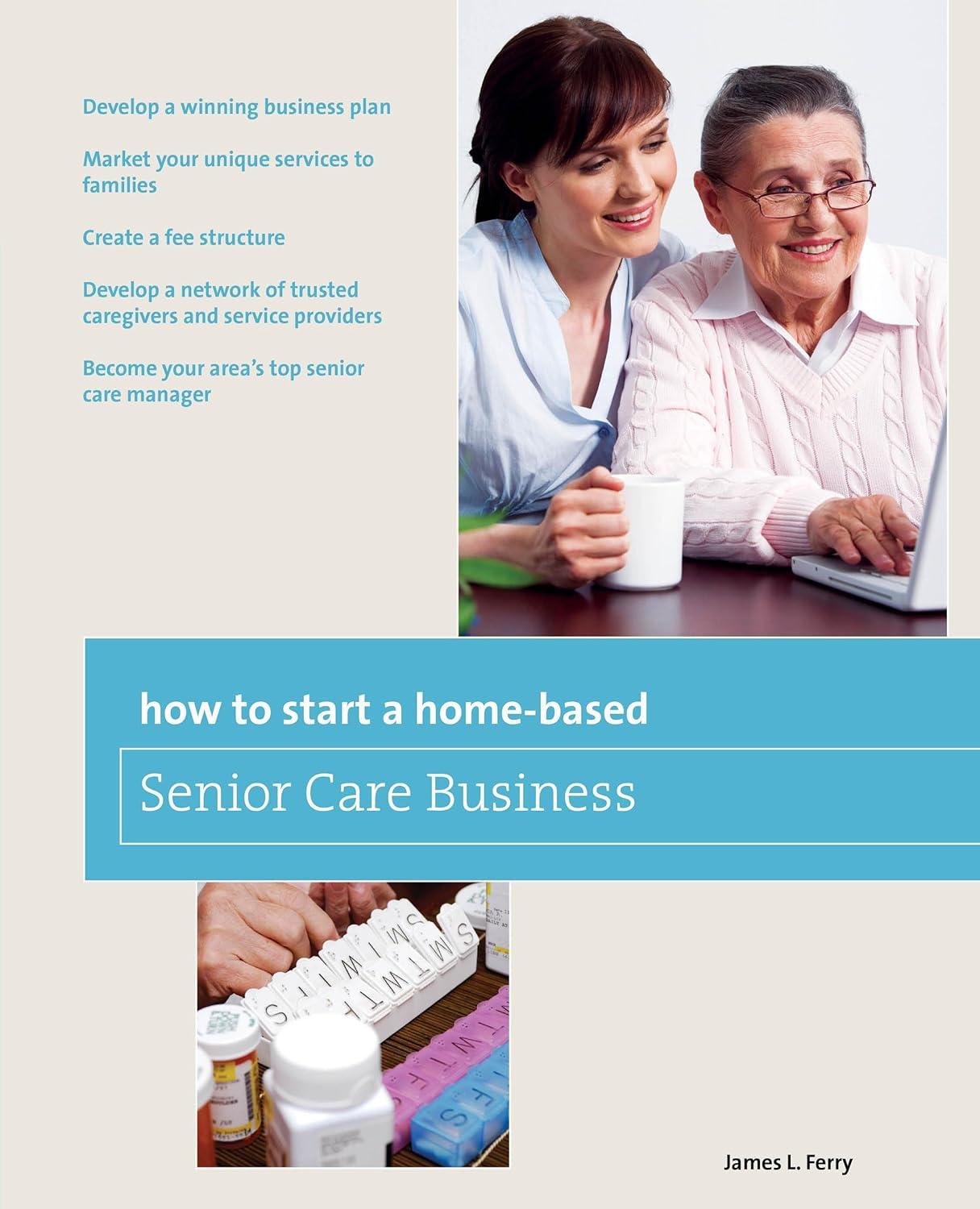 How To Start A Home Based Senior Care Business Develop A Winning Business Plan Market Your Unique Services To Families Create A Fee Structure Care Manager