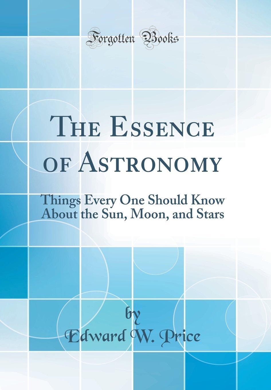 the essence of astronomy things every one should know about the sun moon and stars 1st edition edward w price