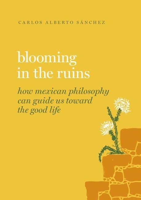 blooming in the ruins how mexican philosophy can guide us toward the good life 1st edition carlos alberto