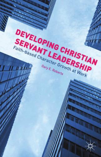 developing christian servant leadership: faith-based character growth at work 1st edition gary e. roberts