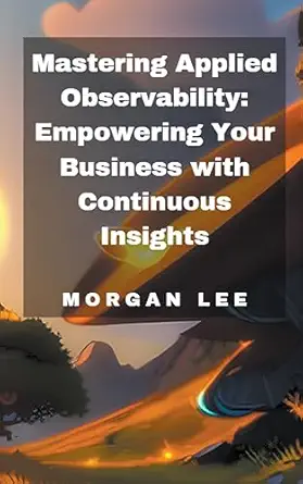mastering applied observability empowering your business with continuous insights 1st edition morgan lee