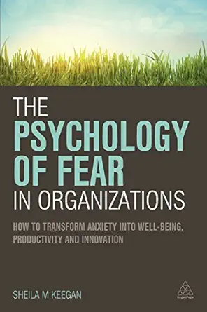 the psychology of fear in organizations how to transform anxiety into well being productivity and innovation