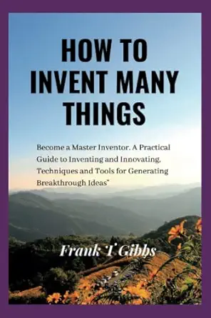 how to invent many things become a master inventor a practical guide to inventing and innovating techniques