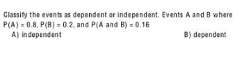 Classify the events as dependent or independent. Events A and B where P(A) = 0.8, P(B) = 0.2, and P(A and B) = 0.16 A) i