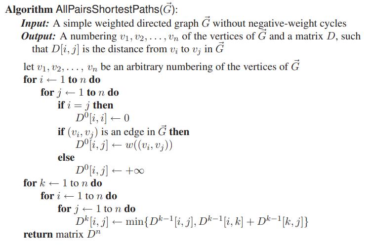 Algorithm AllPairsShortestPaths(G): Input: A simple weighted directed graph G without negative-weight cycles Output: A numbering v1, v2, ..., Un of the vertices of G and a matrix D, such that D[i, j] is the distance from vị to v; in G let v1, v2, ..., Vn be an arbitrary numbering