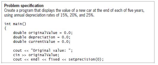Problem specification Create a program that displays the value of a new car at the end of each of five years, using annual depreciation rates of 15%, 20%, and 25%. int main() { double originalValue = 0.0; double depreciation = 0.0; double currentValue = 0.0; cout « 