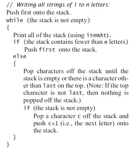 // Writing all strings of 1 to n letters: Push first onto the stack. while (the stack is not empty) { Print all of the stack (using itemAt). if (the stack contains fewer than n letters) Push first onto the stack. else { Pop characters off the stack until the