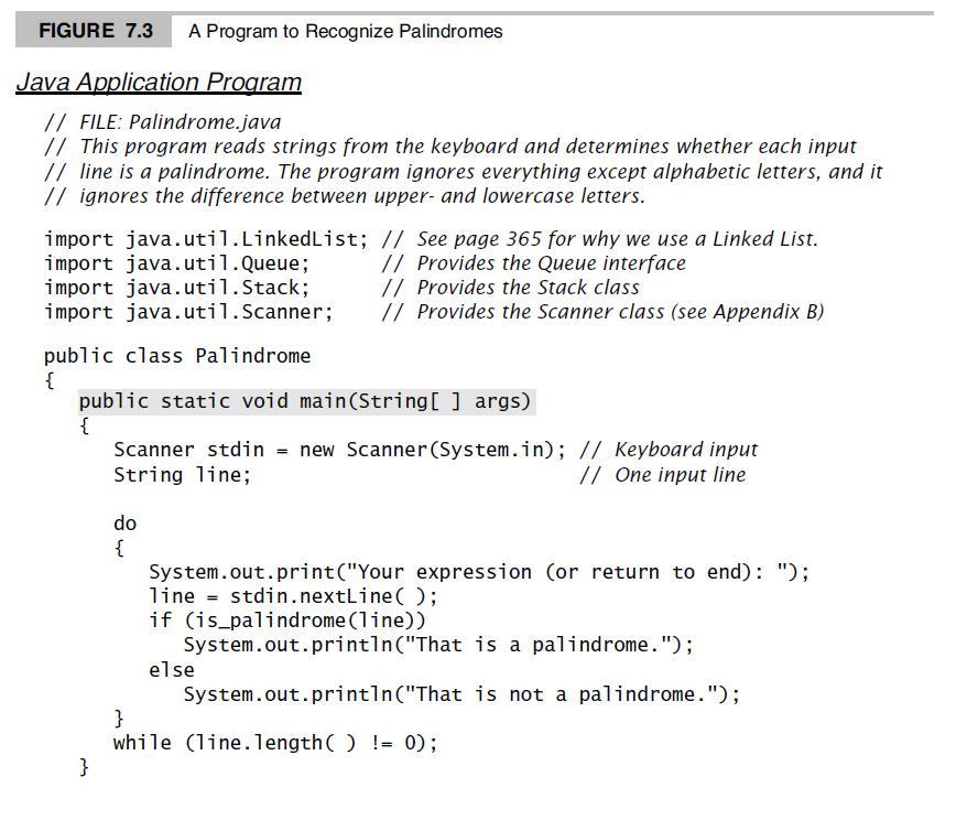 FIGURE 7.3 A Program to Recognize Palindromes Java Application Program // FILE: Palindrome.java // This program reads strings from the keyboard and determines whether each input // line is a palindrome. The program ignores everything except alphabetic letters, and it // ignores the difference between upper- and lowercase letters. import