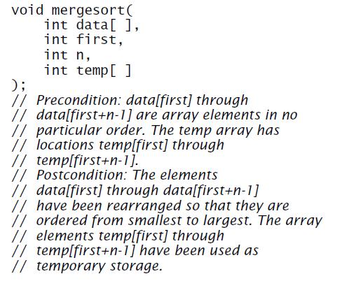 void mergesort( int data[ ], int first, int n, int temp[ ] ); // Precondition: data[first] through // data[first+n-1] are array elements in no // particular order. The temp array has // locations temp[first] through // temp[first+n-1]. // Postcondition: The elements // datalfirst] through data[first+n-1] // have been rearranged so