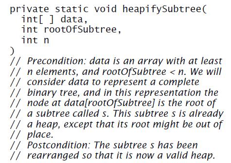 private static void heapifySubtree( int[ ] data, int root0fSubtree, int n // Precondition: data is an array with at least // n elements, and rootOfSubtree < n. We will // consider data to represent a complete // binary tree, and in this representation the // node at data[rootOfSubtree] is the