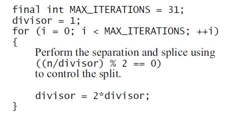 final int MAX_ITERATIONS = 31; divisor = 1; for (i = 0; i < MAX_ITERATIONS; ++i) { Perform the separation and splice using ((n/divisor) % 2 == 0) to control the split. divisor = 2*divisor; }