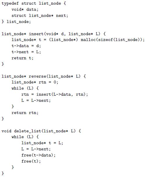 typedef struct list_node { void* data; struct list_node* next; } list_node; list_node* insert (void* d, list_node* L) { list_node* t = (list_node*) malloc (sizeof (list_node)); t->data = d; t->next = L; %3D return t; list_node* reverse (list_node* L) { list_node* rtn = 0; while (L) { rtn = insert (L->data,
