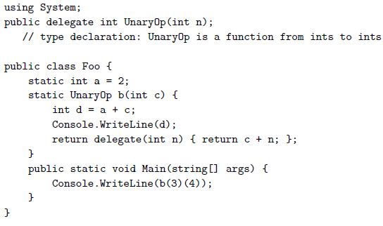 using System; public delegate int UnaryOp(int n); // type declaration: Unary0p is a function from ints to ints public class Foo { static int a = 2; static Unary0p b(int c) { int d = a + c; Console.WriteLine (d); return delegate (int n) { return c + n; };