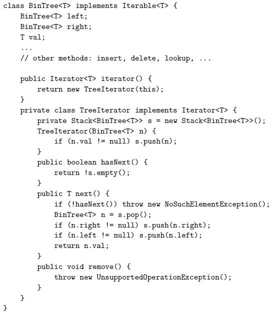 class BinTree implements Iterable { BinTree left; BinTree right; T val; // other methods: insert, delete, lookup, ... public Iterator iterator () { return new TreeIterator (this); private class TreeIterator implements Iterator { private Stack s = new Stack(); TreeIterator (BinTree n) { if (n.val != null) s.push(n); public boolean