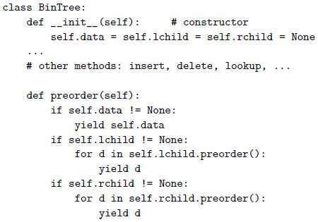 class BinTree: def -_init_ (self): # constructor self.data = self.lchild self.rchild = None # other methods: insert, delete, lookup, def preorder (self): if self.data != None: yield self.data if self.lchild != None: for d in self.1child.preorder(): yield d if self.rchild != None: for d in self.rchild.preorder (): yield d