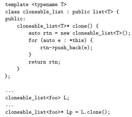 template  class cloneable_list : public list { public: cloneable_list* clone () { auto rtn = new cloneable_list(); for (auto e : *this) { rtn->push_back (e); return rtn; }; cloneable_list L; cloneable_list* Lp = L.clone (); %3D
