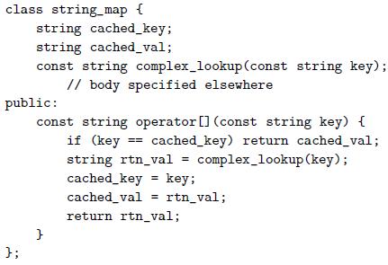 class string_map { string cached_key; string cached_val; const string complex_lookup(const string key); // body specified elsewhere public: const string operator [] (const string key) { if (key == cached_key) return cached_val; string rtn_val = complex_lookup (key); cached_key key; cached_val = rtn_val; return rtn_val; };