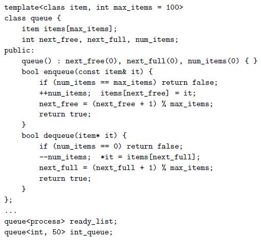 template class queue { item items [max_items]; int next_free, next_full, num_items; public: queue () : next_free (0), next_full(0), num_items (0) { } bool enqueue (const item& it) { if (num_items ++num_items; items [next_free] == max_items) return false; it; next_free (next_free + 1) % max_items; return true; } bool dequeue (item*