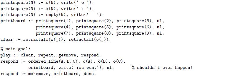 printsquare (N) :- o(N), write(' o '). printsquare (N) :- x(N), write(' x '). printsquare (N) :- empty (N), write(' printboard :- printsquare(1), printsquare (2), printsquare (3), nl, '). printsquare (4), printsquare(5), printsquare(6), nl, printsquare (7), printsquare(8), printsquare (9), nl. clear :- retractall (x(_)), retractall(o(_)). % main goal: play clear,