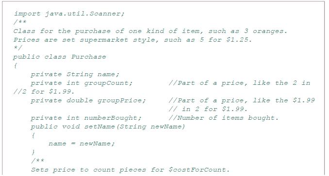 import java.util.Scanner; /** Class for the purchase of one kind of item, such as 3 oranges. Prices are set supermarket style, such as 5 for $1.25. */ public olass Purchase private String nam private int groupCount; e; //Part of a price, like the 2 in //2 for $1.99. //Part of