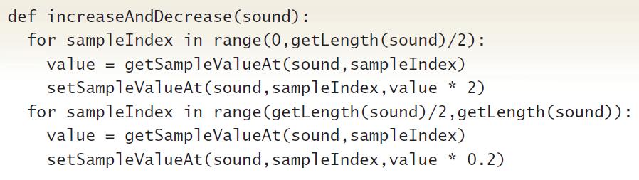 def increaseAndDecrease (sound) : for sampleIndex in range (0,getLength (sound)/2): value = getSampleValueAt (sound, sampleIndex) setSampleValueAt(sound, sampleIndex,value * 2) for sampleIndex in range (getLength(sound)/2, getLength(sound)): value = getSampleValueAt (sound, sampleIndex) setSampleValueAt (sound, sampleIndex, value * 0.2)