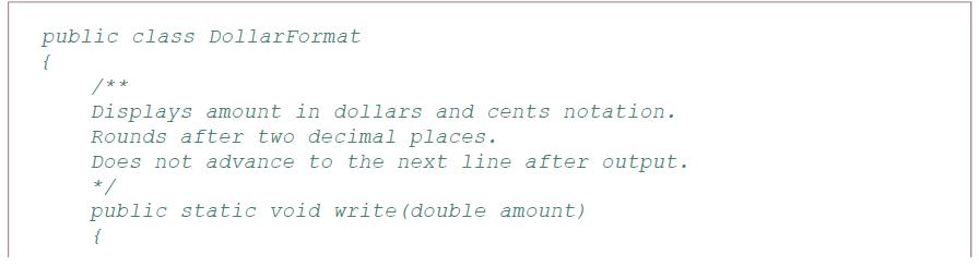 public class DollarFormat { /** Displays amount in dollars and cents notation. Rounds after two decimal places. Does not advance to the next line after output. */ public static void write (double amount)