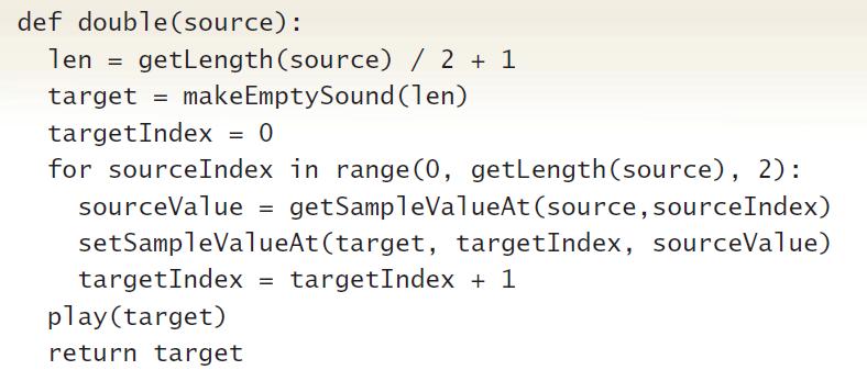 def double(source): len = getLength(source) / 2 + 1 target = makeEmptySound (len) targetIndex = 0 for sourceIndex in range (0, getLength(source), 2): getSampleValueAt (source, sourceIndex) setSampleValueAt (target, targetIndex, sourceValue) sourceValue = targetIndex targetIndex + 1 %3D play(target) return target
