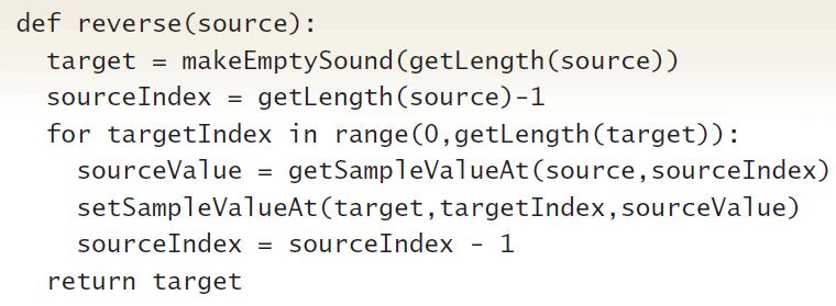 def reverse(source): target = makeEmptySound (getLength(source)) sourceIndex = getlength (source)-1 for targetIndex in range (0,getLength(target)): sourceValue = getSampleValueAt (source, sourceIndex) setSampleValueAt(target, targetIndex, sourceValue) sourceIndex = sourceIndex - 1 return target