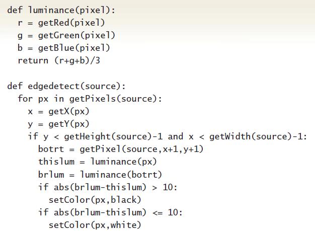 def luminance (pixel): r = getRed(pixel) g = getGreen (pixel) b = getBlue (pixel) return (r+g+b)/3 %3D def edgedetect(source): for px in getPixels(source): = getX(px) y = getY(px) if y < getHeight(source)-1 and x < getWidth(source)-1: botrt = getPixel(source, x+1, y+1) thislum = luminance (px) brlum = luminance (botrt) if
