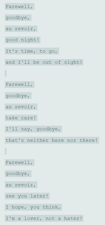 Farewell, goodbye, au revoir, good night! It's time, to go, and I'll be out of sight! Farewell, goodbye, au revoir, take care! I'll say, goodbye, that's neither here nor there! Farewell, goodbye, au revoir, see you later! I hope, you think, I'm a lover, not a hater!