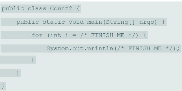 public class Count2 { public static void main (String [] args) { for (int i = /* FINISH ME */) { System.out.println (/* FINISH ME */); } }