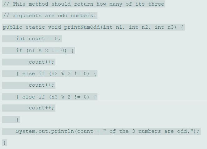 // This method should return how many of its three // arguments are odd numbers. public static void printNumodd (int ni, int n2, int n3) { int count = 0; if (nl % 2 != 0) { count++; } else if (n2 % 2 != 0) { count++; } else