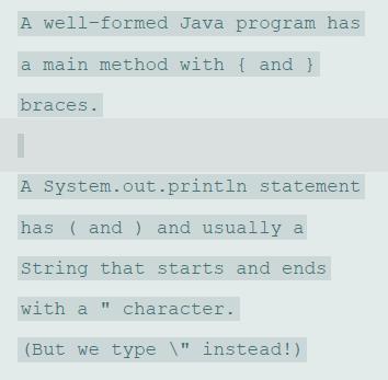 A well-formed Java program has a main method with { and } braces. A System.out.println statement has ( and ) and usually a String that starts and ends with a character. (But we type \