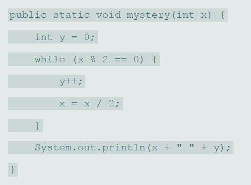 public static void mystery (int x) { int y 0; while (x % 2 0) { y++; x = x / 2; System.out.println (x + 