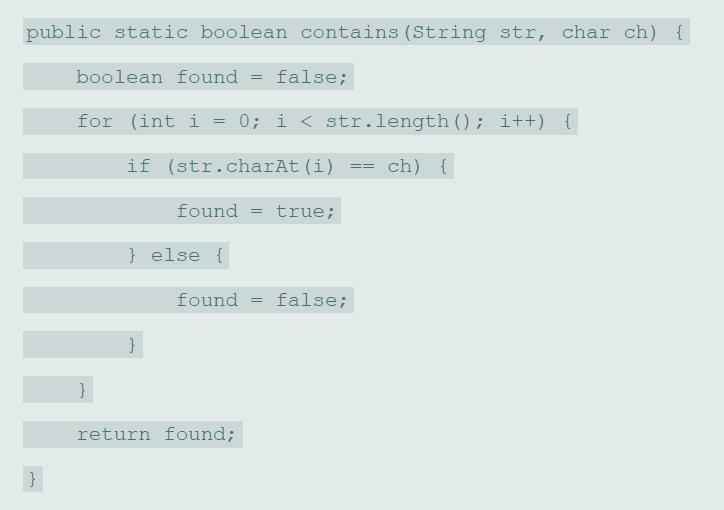 public static boolean contains (String str, char ch) { boolean found false; %3D for (int i = 0; i < str.length (); i++) { if (str.charAt (i) ch) { found true; %3D } else { found false; } return found;