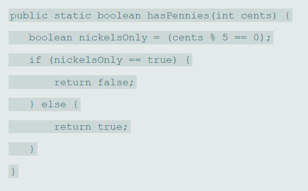 public static boolean hasPennies (int cents) { boolean nickelsOnly (cents % 5 0) ; if (nickelsOnly true) { return false; } else { return true; }