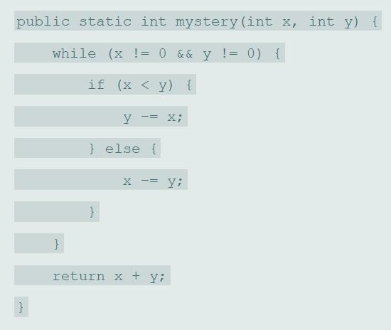 public static int mystery (int x, int y) { while (x != 0 && y != 0) { if (x < y) { y -= x; } else { -= yi return x + y;