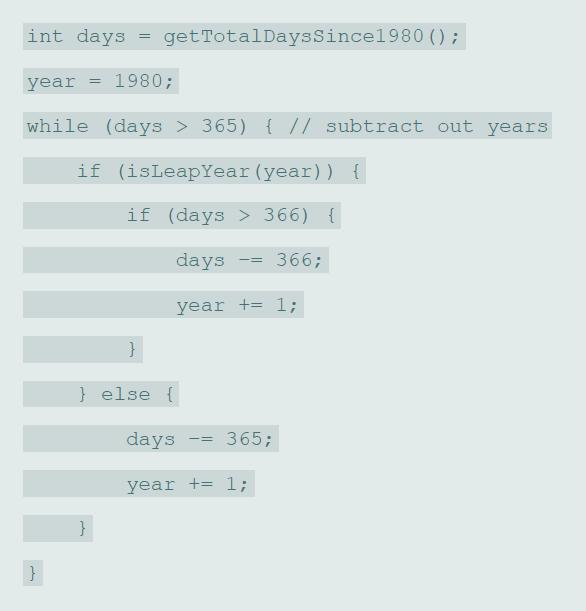 int days getTotalDaysSince1980 () ; year 1980; while (days > 365) { // subtract out years if (isLeapYear (year)) { if (days > 366) { days 366; year += 1; } } else { days 365; year += l; } }