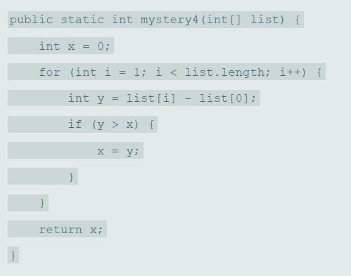 public static int mystery4 (int [] list) { int x = 0; for (int i = 1; i < list.length; i++) { int y = list[i] list[0]; %3D if (y > x){ X% = return x;