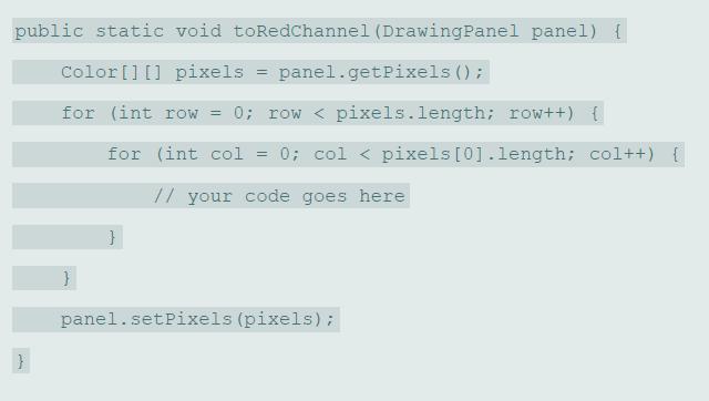 public static void toRedChannel (DrawingPanel panel) { Color[] [] pixels panel.getPixels (); for (int row = 0; row < pixels.length; row++) { for (int col = 0; col < pixels [0].length; col++) { // your code goes here panel.setPixels (pixels):
