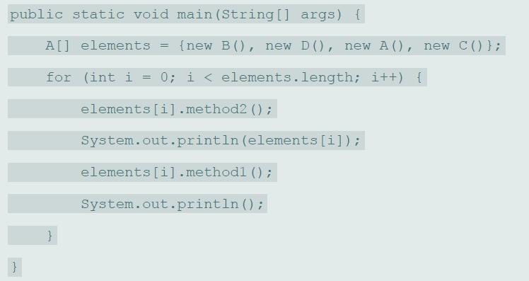 public static void main (String [] args) { A[] elements {new B(), new D(), new A (), new C()}; for (int i = 0; i < elements.length; i++) { elements [i].method2 () ; System.out.println (elements [i]); elements [i].methodl () ; System.out.println ();
