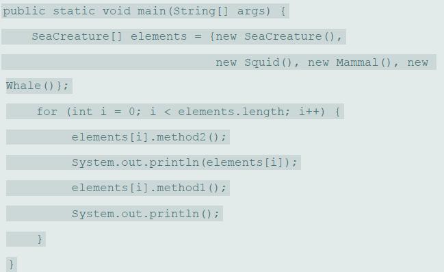public static void main (String[] args) { Seacreature[] elements = {new Seacreature (), new Squid () , new Mammal (), new Whale () }; for (int i 0; i < elements.length; i++) { elements [i].method2 (); System.out.println (elements [i]); elements [i].methodl (); System.out.println ();