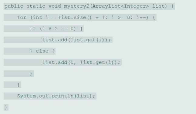 public static void mystery2 (ArrayList list) { for (int i = list.size () 1; i >= 0; i--) { if (i % 2 0) { %3D%3D list.add (list.get (i)); } else { list.add (0, list.get (i)) ; System.out.println (list);