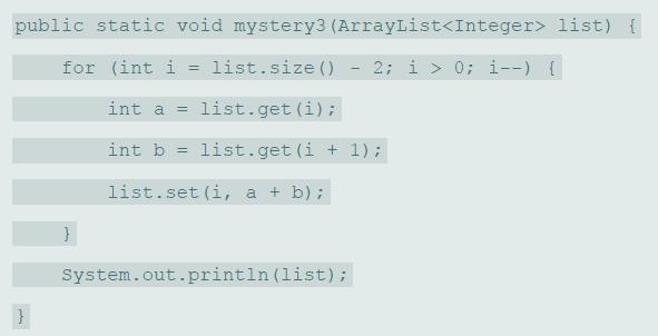 public static void mystery3 (ArrayList list) { for (int i = list.size () 2; i > 0; i--) { %3D int a = list.get (i); int b = list.get (i + 1); list.set (i, a + b); System.out.println (list);