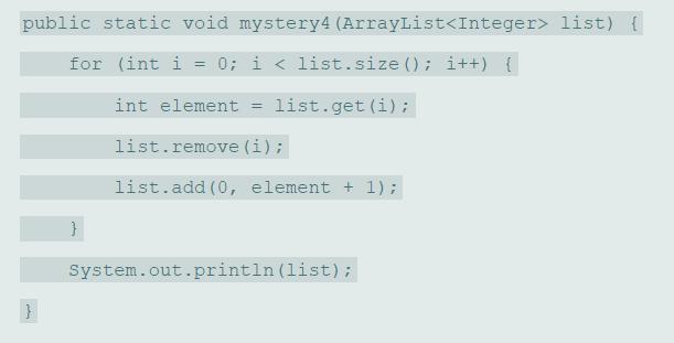 public static void mystery4 (ArrayList list) { for (int i = 0; i < list.size (); i++) { int element list.get (i); %3D list.remove (i); list.add (0, element + 1); System.out.println (list);