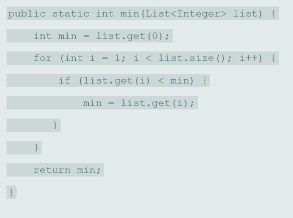 public static int min (List list) { int min list.get (0); for (int i = 1; i < list.size (); i++) { if (list.get (i) < min) { min = list.get (i); return min;